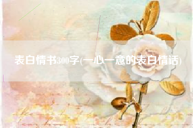 表明情书300字，专心致志的表明情话？