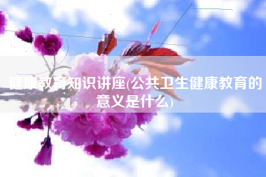 安康教导常识讲座，公共卫生安康教导的意义是甚么？