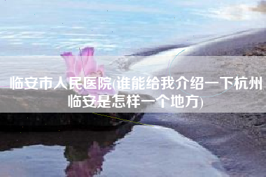 临安市人民医院，谁能给我介绍一下杭州临安是怎样一个地方？