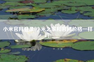 小米官网登录，小米之家和官网价钱一样吗？